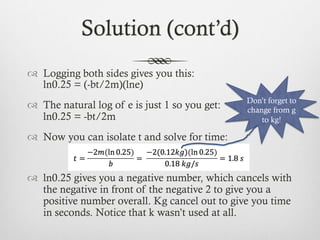 Solution (cont’d)
™  Logging both sides gives you this:
ln0.25 = (-bt/2m)(lne)
™  The natural log of e is just 1 so you get:
ln0.25 = -bt/2m
™  Now you can isolate t and solve for time:
™  ln0.25 gives you a negative number, which cancels with
the negative in front of the negative 2 to give you a
positive number overall. Kg cancel out to give you time
in seconds. Notice that k wasn’t used at all.
Don’t forget to
change from g
to kg!
 