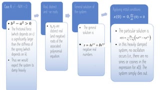 Case A: c2 -4kM > 0
• 𝑏! − 𝑎! > 0
• The frictional force
(which depends on c)
is significantly larger
than the stiffness of
the spring (which
depends on k).
• Thus we would
expect the system to
damp heavily.
Real, distinct
and –ve roots
• r1, r2 are
distinct real
(and negative)
roots of the
associated
polynomial
equation.
General solution of
the system:
• The general
solution is
• 𝑟!, 𝑟" are
negative real
numbers
.
Applying intital conditions
𝑥 0 = 0,
!"
!#
(0) = 0
• The particular solution is
• in this heavily damped
system, no oscillation
occurs (i.e., there are no
sines or cosines in the
expression for x(t)). The
system simply dies out.