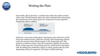 Wetting the Plate
Gum arabic, glycol, glycerine, or alcohol may reduce the surface tension
of the water. On the material safety data sheet included with each product,
the manufacturer lists which agents are components of each respective
dampening solution additive.

Alcohol is a very good wetting agent. Isopropanol, also referred to as IPA,
lowers the surface tension, raises the viscosity of the dampening solution
and in the process fosters film formation in the dampening unit. This
produces a uniform wetness. Since IPA evaporates quickly, the ink dries
faster. At the same time, the printing units are cooled by the evaporation
cold. By adding IPA, production volume is raised, and the take-up of the
dampening solution is supported. IPA helps to inhibit lathering.
11

 