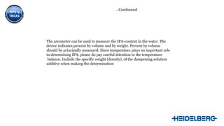 …Continued

The areometer can be used to measure the IPA-content in the water. The
device indicates percent by volume and by weight. Percent by volume
should be principally measured. Since temperature plays an important role
in determining IPA, please do pay careful attention to the temperature
balance. Include the specific weight (density), of the dampening solution
additive when making the determination

14

 