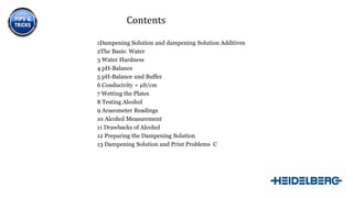 Contents
1Dampening Solution and dampening Solution Additives
2The Basis: Water
3 Water Hardness
4 pH-Balance
5 pH-Balance und Buffer
6 Conducivity = µS/cm
7 Wetting the Plates
8 Testing Alcohol
9 Araeometer Readings
10 Alcohol Measurement
11 Drawbacks of Alcohol
12 Preparing the Dampening Solution
13 Dampening Solution and Print Problems C

3

 