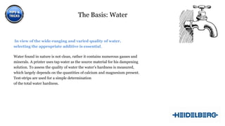 The Basis: Water

In view of the wide-ranging and varied quality of water,
selecting the appropriate additive is essential.
Water found in nature is not clean, rather it contains numerous gasses and
minerals. A printer uses tap water as the source material for his dampening
solution. To assess the quality of water the water’s hardness is measured,
which largely depends on the quantities of calcium and magnesium present.
Test-strips are used for a simple determination
of the total water hardness.

5

 