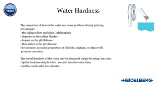 Water Hardness
The proportion of lime in the water can cause problems during printing,
for example:
• the inking rollers run blank (calcification)
• deposits on the rubber blanket
• impact on the pH-Balance
• fluctuation in the pH-Balance
Furthermore, an excess proportion of chloride, sulphate, or nitrate will
promote corrosion.
The overall hardness of the water may be measured simply by using test strips.
Dip the hardness-strip briefly (1 second) into the water, then
read the results after two minutes.

7

 