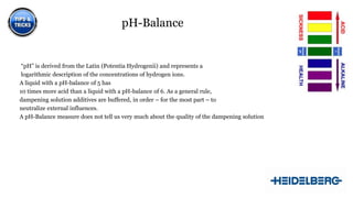 pH-Balance

“pH” is derived from the Latin (Potentia Hydrogenii) and represents a
logarithmic description of the concentrations of hydrogen ions.
A liquid with a pH-balance of 5 has
10 times more acid than a liquid with a pH-balance of 6. As a general rule,
dampening solution additives are buffered, in order – for the most part – to
neutralize external influences.
A pH-Balance measure does not tell us very much about the quality of the dampening solution

8

 