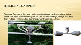 TORSIONAL DAMPERS
Torsional Damper is the most modern anti-galloping device available today
which has been specially designed for use on bundled high voltage and extra
high voltage (132kv and up to more) power transmission lines.
 