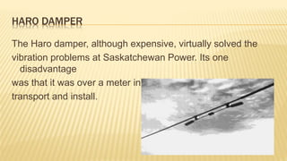 HARO DAMPER
The Haro damper, although expensive, virtually solved the
vibration problems at Saskatchewan Power. Its one
disadvantage
was that it was over a meter in length and was difficult to
transport and install.
 