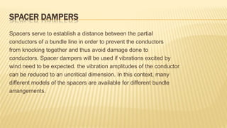 SPACER DAMPERS
Spacers serve to establish a distance between the partial
conductors of a bundle line in order to prevent the conductors
from knocking together and thus avoid damage done to
conductors. Spacer dampers will be used if vibrations excited by
wind need to be expected. the vibration amplitudes of the conductor
can be reduced to an uncritical dimension. In this context, many
different models of the spacers are available for different bundle
arrangements.
 