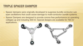 TRIPLE SPACER DAMPER
 Spacer dampers were originally developed to suppress bundle conductor sub
span oscillations that could cause damage to multi-conductor bundle systems.
 Spacer Dampers are designed to provide corona free performance on operating
voltages up and including 500 kV. Special designs are available for 765 kV
applications.
 