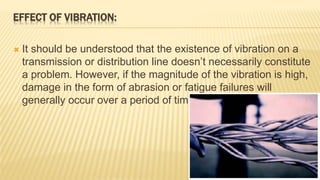 EFFECT OF VIBRATION:
 It should be understood that the existence of vibration on a
transmission or distribution line doesn’t necessarily constitute
a problem. However, if the magnitude of the vibration is high,
damage in the form of abrasion or fatigue failures will
generally occur over a period of time.
 
