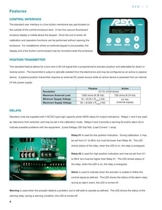 X 2 D – 1
4
Features
CONTROL INTERFACE
The standard user interface is a five-button membrane key pad located on
the outside of the control enclosure door. A two-line vacuum fluorescent
emissive display is visible above the keypad. Once the unit is wired, all
calibration and operation functions can be performed without opening the
enclosure. For installations where an external keypad is not possible, the
display and a five-button control board may be mounted inside the enclosure.
POSITION TRANSMITTER
This standard feature allows for a two-wire 4-20 mA signal that is proportional to actuator position and selectable for direct or
reverse action. The transmitter’s output is optically isolated from the electronics and may be configured as an active or passive
device. A passive position transmitter requires an external DC power source while an active device is powered from an internal
24 Vdc power supply.
Passive Active
Resolution <0.1% of full stroke
Maximum External Load 1000 ohms @ 36 Vdc 700 ohms @ 24 Vdc
Minimum Supply Voltage 10 + (0.02 x RLOAD
) Vdc 24 Vdc
(internal supply)Maximum Supply Voltage 36 + (0.004 x RLOAD
) Vdc
RELAYS
Standard units are supplied with 4 AC/DC type high capacity photo-MOS relays for output indications. Relays 1 and 2 are used
as ‘electronic limit switches’ and may be set in the calibration mode. Relays 3 and 4 provide a warning (3) and/or alarm (4) to
indicate possible problems with the equipment. (Load Voltage: 200 Vac/Vdc; Load Current: 1 amp)
Relay #1 is used for low position indication. During calibration, it may
be set from 0.1 to 99.9, but must be lower than Relay #2. The LED
shows status of the relay; when the LED is on, the relay is energized.
Relay #2 is used for high position indication and may be set from 0.1
to 99.9, but must be higher than Relay #1. The LED shows status of
the relay; when the LED is on, the relay is energized.
Alarm is used to indicate when the actuator is unable to follow the
control signal as defined. The LED shows the status of the alarm relay;
during an alarm event, the LED is turned off.
Warning is used when the actuator detects a problem, but is still able to operate as defined. The LED shows the status of the
warning relay; during a warning condition, the LED is turned off.
 