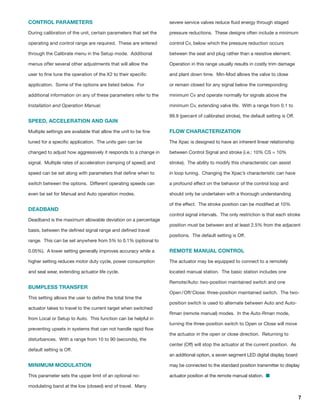 7
CONTROL PARAMETERS
During calibration of the unit, certain parameters that set the
operating and control range are required. These are entered
through the Calibrate menu in the Setup mode. Additional
menus offer several other adjustments that will allow the
user to fine tune the operation of the X2 to their specific
application. Some of the options are listed below. For
additional information on any of these parameters refer to the
Installation and Operation Manual.
SPEED, ACCELERATION AND GAIN
Multiple settings are available that allow the unit to be fine
tuned for a specific application. The units gain can be
changed to adjust how aggressively it responds to a change in
signal. Multiple rates of acceleration (ramping of speed) and
speed can be set along with parameters that define when to
switch between the options. Different operating speeds can
even be set for Manual and Auto operation modes.
DEADBAND
Deadband is the maximum allowable deviation on a percentage
basis, between the defined signal range and defined travel
range. This can be set anywhere from 5% to 0.1% (optional to
0.05%). A lower setting generally improves accuracy while a
higher setting reduces motor duty cycle, power consumption
and seal wear, extending actuator life cycle.
BUMPLESS TRANSFER
This setting allows the user to define the total time the
actuator takes to travel to the current target when switched
from Local or Setup to Auto. This function can be helpful in
preventing upsets in systems that can not handle rapid flow
disturbances. With a range from 10 to 90 (seconds), the
default setting is Off.
MINIMUM MODULATION
This parameter sets the upper limit of an optional no-
modulating band at the low (closed) end of travel. Many
severe service valves reduce fluid energy through staged
pressure reductions. These designs often include a minimum
control Cv, below which the pressure reduction occurs
between the seat and plug rather than a resistive element.
Operation in this range usually results in costly trim damage
and plant down time. Min-Mod allows the valve to close
or remain closed for any signal below the corresponding
minimum Cv and operate normally for signals above the
minimum Cv, extending valve life. With a range from 0.1 to
99.9 (percent of calibrated stroke), the default setting is Off.
FLOW CHARACTERIZATION
The Xpac is designed to have an inherent linear relationship
between Control Signal and stroke (i.e.: 10% CS = 10%
stroke). The ability to modify this characteristic can assist
in loop tuning. Changing the Xpac’s characteristic can have
a profound effect on the behavior of the control loop and
should only be undertaken with a thorough understanding
of the effect. The stroke position can be modified at 10%
control signal intervals. The only restriction is that each stroke
position must be between and at least 2.5% from the adjacent
positions. The default setting is Off.
REMOTE MANUAL CONTROL
The actuator may be equipped to connect to a remotely
located manual station. The basic station includes one
Remote/Auto: two-position maintained switch and one
Open / Off/ Close: three-position maintained switch. The two-
position switch is used to alternate between Auto and Auto-
Rman (remote manual) modes. In the Auto-Rman mode,
turning the three-position switch to Open or Close will move
the actuator in the open or close direction. Returning to
center (Off) will stop the actuator at the current position. As
an additional option, a seven segment LED digital display board
may be connected to the standard position transmitter to display
actuator position at the remote manual station. 
 