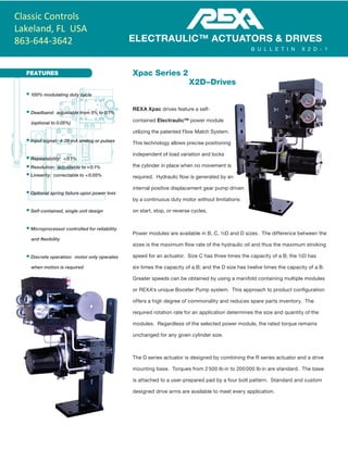 FEATURES Xpac Series 2
X2D – Drives
REXA Xpac drives feature a self-
contained Electraulic™ power module
utilizing the patented Flow Match System.
This technology allows precise positioning
independent of load variation and locks
the cylinder in place when no movement is
required. Hydraulic flow is generated by an
internal positive displacement gear pump driven
by a continuous duty motor without limitations
on start, stop, or reverse cycles.
Power modules are available in B, C, ½D and D sizes. The difference between the
sizes is the maximum flow rate of the hydraulic oil and thus the maximum stroking
speed for an actuator. Size C has three times the capacity of a B; the ½D has
six times the capacity of a B; and the D size has twelve times the capacity of a B.
Greater speeds can be obtained by using a manifold containing multiple modules
or REXA's unique Booster Pump system. This approach to product configuration
offers a high degree of commonality and reduces spare parts inventory. The
required rotation rate for an application determines the size and quantity of the
modules. Regardless of the selected power module, the rated torque remains
unchanged for any given cylinder size.
The D series actuator is designed by combining the R series actuator and a drive
mounting base. Torques from 2 500 lb·in to 200 000 lb·in are standard. The base
is attached to a user-prepared pad by a four bolt pattern. Standard and custom
designed drive arms are available to meet every application.
• 100% modulating duty cycle
• Deadband: adjustable from 5% to 0.1%
(optional to 0.05%)
• Input signal: 4-20 mA analog or pulses
• Repeatability: < 0.1%
• Resolution: adjustable to < 0.1%
• Linearity: correctable to < 0.05%
• Optional spring failure upon power loss
• Self-contained, single unit design
• Microprocessor controlled for reliability
and flexibility
• Discrete operation: motor only operates
when motion is required
ELECTRAULIC™ ACTUATORS & DRIVES
B U L L E T I N X 2 D - 1
Classic Controls
Lakeland, FL USA
863-644-3642
 