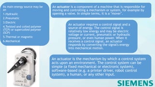 An actuator requires a control signal and a
source of energy. The control signal is
relatively low energy and may be electric
voltage or current, pneumatic or hydraulic
pressure, or even human power. When it
receives a control signal, an actuator
responds by converting the signal's energy
into mechanical motion.
An actuator is a component of a machine that is responsible for
moving and controlling a mechanism or system, for example by
opening a valve. In simple terms, it is a "mover".
Its main energy source may be
an
1.Hydraulic
2.Pneumatic
3.Electric
4.Twisted and coiled polymer
(TCP) or supercoiled polymer
(SCP)
5.Thermal or magnetic
6.Mechanical
An actuator is the mechanism by which a control system
acts upon an environment. The control system can be
simple (a fixed mechanical or electronic system),
software-based (e.g. a printer driver, robot control
system), a human, or any other input.
 