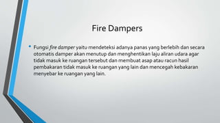 Fire Dampers
• Fungsi fire damper yaitu mendeteksi adanya panas yang berlebih dan secara
otomatis damper akan menutup dan menghentikan laju aliran udara agar
tidak masuk ke ruangan tersebut dan membuat asap atau racun hasil
pembakaran tidak masuk ke ruangan yang lain dan mencegah kebakaran
menyebar ke ruangan yang lain.
 