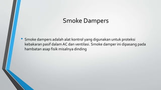 Smoke Dampers
• Smoke dampers adalah alat kontrol yang digunakan untuk proteksi
kebakaran pasif dalam AC dan ventilasi. Smoke damper ini dipasang pada
hambatan asap fisik misalnya dinding
 