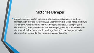 Motorize Damper
• Motorize damper adalah salah satu alat instrumentasi yang membuat
damper akan terbuka atau menutup secara otomatis tanpa harus membuka
atau menutup dengan cara manual. Fungsi dari motorize damper yaitu
damper yang menggunakan sistem kontrol plc, pada damper ini terdapat
sistem mekanikal dan kontrol, cara kerja dari motorize damper ini yaitu
damper akan membuka dan menutup secara otomatis.
 