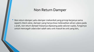 Non Return Damper
• Non return damper yaitu damper mekanikal yang prinsip kerjanya sama
seperti check valve, damper yang hanya bisa melewatkan aliran udara pada
1 arah, non return damper biasanya dipasang pada saluran suplai, fungsinya
untuk mencegah udara dari salah satu unit masuk ke unit yang lain,
 