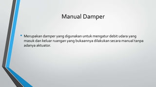 Manual Damper
• Merupakan damper yang digunakan untuk mengatur debit udara yang
masuk dan keluar ruangan yang bukaannya dilakukan secara manual tanpa
adanya aktuator.
 