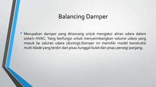 Balancing Damper
• Merupakan damper yang dirancang untuk mengatur aliran udara dalam
sistem HVAC. Yang berfungsi untuk menyeimbangkan volume udara yang
masuk ke saluran udara (ducting).Damper ini memiliki model konstruksi
multi-blade yang terdiri dari pisau tunggal bulat dan pisau persegi panjang.
 