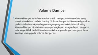 Volume Damper
• Volume Damper adalah suatu alat untuk mengatur volume udara yang
masuk atau keluar melalui ducting.Volume damper ini biasanya digunakan
pada instalasi untuk pendingin ruangan yang memakai sistem ducting.
Volume Damper dibutuhkan untuk perlengkapan ac agar dapat mengatur
udara agar tidak berlebihan ataupun kekurangan dengan mengatur besar
kecilnya lubang pada volume damper ini.
 