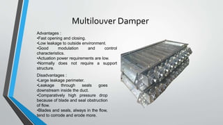 Multilouver Damper
Advantages :
•Fast opening and closing.
•Low leakage to outside environment.
•Good modulation and control
characteristics.
•Actuation power requirements are low.
•Normally does not require a support
structure.
Disadvantages :
•Large leakage perimeter.
•Leakage through seals goes
downstream inside the duct.
•Comparatively high pressure drop
because of blade and seal obstruction
of flow.
•Blades and seals, always in the flow,
tend to corrode and erode more.
 
