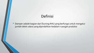 Definisi
• Damper adalah bagian dari Ducting AHU yang berfungsi untuk mengatur
jumlah debit udara yang dipindahkan kedalam ruangan produksi
 
