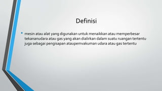 Definisi
• mesin atau alat yang digunakan untuk menaikkan atau memperbesar
tekananudara atau gas yang akan dialirkan dalam suatu ruangan tertentu
juga sebagai pengisapan ataupemvakuman udara atau gas tertentu
 