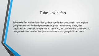 Tube – axial fan
Tube-axial fan lebih efisien dari pada propeller fan dengan ciri housing fan
yang berbentuk silinder dipasang teapt pada radius ujung blade, dan
diaplikasikan untuk sistem pemanas, ventilasi, air conditioning dan industri,
dengan tekanan rendah dan jumlah volume udara yang dialirkan besar.
 