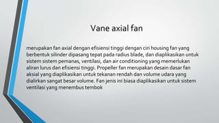 Vane axial fan
merupakan fan axial dengan efisiensi tinggi dengan ciri housing fan yang
berbentuk silinder dipasang tepat pada radius blade, dan diaplikasikan untuk
sistem sistem pemanas, ventilasi, dan air conditioning yang memerlukan
aliran lurus dan efisiensi tinggi. Propeller fan merupakan desain dasar fan
aksial yang diaplikasikan untuk tekanan rendah dan volume udara yang
dialirkan sangat besar volume. Fan jenis ini biasa diaplikasikan untuk sistem
ventilasi yang menembus tembok
 