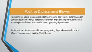 Positive Diplacement Blower
Pada jenis ini udara atau gas dipindahkan volume per volume dalam ruangan
yang disebabkan adanya pergerakan elemen impeler yang berputar karena
adanya pertambahan massa udara atau gas yang dipindahkan.
Jenis positive displacement blower yang sering digunakan adalah rotary
blower (blower rotary ) yaitu :Vane Blower
 