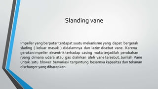 Slanding vane
Impeller yang berputar terdapat suatu mekanisme yang dapat bergerak
slading ( keluar masuk ) didalamnya dan lazim disebut vane. Karena
gerakan impeller eksentrik terhadap casing maka terjadilah perubahan
ruang dimana udara atau gas dialirkan oleh vane tersebut. Jumlah Vane
untuk satu blower bervariasi tergantung besarnya kapasitas dan tekanan
discharger yang diharapkan.
 