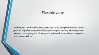 Flexible vane
pada bagian luar impeller terdapat sirip – sirip yang flexible dan karena
gerakan impeller eksentrik terhadap casing maka vane akan diperoleh
tekanan udara yang ada diruang casing lalu tekanan udara atau gas itu
dipindahkan keluar
 