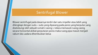 Sentrifugal Blower
Blower sentrifugal pada dasarnya terdiri dari satu impeller atau lebih yang
dilengkapi dengan sudu – sudu yang dipasang pada poros yang berputar yang
diselubungi oleh sebuah rumah ( casing ). Udara memasuki ruang casing
secara horizontal akibat perputaran poros maka ruang pipa masuk menjadi
vakum lalu uadara dihembuskan kelua
 