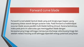Forward curve blade
Forward Curved adalah bentuk blade yang arah lengkungan bagian ujung
terpasang diatas searah dengan putaran roda. Pada forward curvedterdapat
susunan blade secara parallel multi blade) keliling shroud. Karena bentuknya,
maka pada jenis ini udara atau gas meninggalkan blade dengan
kecepatanyang tinggi sehingga mempunyai discharge velocityyang tinggi dan
setelah melalui housing scroll sehingga diperoleh energy potensial yang besar
 