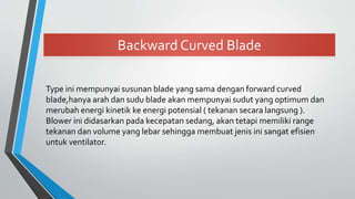 Backward Curved Blade
Type ini mempunyai susunan blade yang sama dengan forward curved
blade,hanya arah dan sudu blade akan mempunyai sudut yang optimum dan
merubah energi kinetik ke energi potensial ( tekanan secara langsung ).
Blower ini didasarkan pada kecepatan sedang, akan tetapi memiliki range
tekanan dan volume yang lebar sehingga membuat jenis ini sangat efisien
untuk ventilator.
 