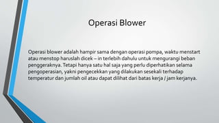 Operasi Blower
Operasi blower adalah hampir sama dengan operasi pompa, waktu menstart
atau menstop haruslah dicek – in terlebih dahulu untuk mengurangi beban
penggeraknya.Tetapi hanya satu hal saja yang perlu diperhatikan selama
pengoperasian, yakni pengecekkan yang dilakukan sesekali terhadap
temperatur dan jumlah oil atau dapat dilihat dari batas kerja / jam kerjanya.
 