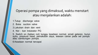 Operasi pompa yang dimaksud, waktu menstart
atau menjalankan adalah:
1.Tutup discharge valve
2. Buka suction valve
3.Lakukan drain dan vent
4. Nol – kan Indukator PG
5. Switch on (beban nol) tunggu keadaan normal, amati getaran, bunyi,
suhu, pressure head, pemakaian daya, tetesan cairan pada sel pompa
atau sambungan pompa.
6.Keadaan normal tercapai
 