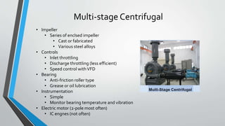 Multi-stage Centrifugal
• Impeller
• Series of enclsed impeller
• Cast or fabricated
• Various steel alloys
• Controls
• Inlet throttling
• Discharge throttling (less efficient)
• Speed control withVFD
• Bearing
• Anti-friction roller type
• Grease or oil lubrication
• Instrumentation
• Simple
• Monitor bearing temperature and vibration
• Electric motor (2-pole most often)
• IC engnes (not often)
 