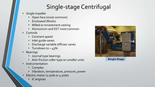 Single-stage Centrifugal
• Single impeller
• Open face (most common)
• Encloseed (Roots)
• Milled or envestment casting
• Alumunium and SST most common
• Controls
• Constant speed
• Inlet guide vanes
• Discharge variable diffuser vanes
• Turndown to – 45%
• Bearings
• Journal type bearings
• Anti-friction roller type on smaller units
• Instrumentation
• Complex
• Vibration, temperature, pressure, power
• Electric motor (2-pole 0r 4-pole)
• IC engines
 