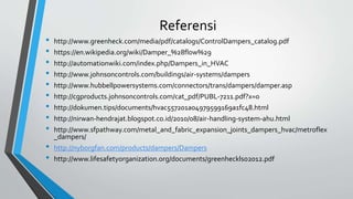 Referensi
• http://www.greenheck.com/media/pdf/catalogs/ControlDampers_catalog.pdf
• https://en.wikipedia.org/wiki/Damper_%28flow%29
• http://automationwiki.com/index.php/Dampers_in_HVAC
• http://www.johnsoncontrols.com/buildings/air-systems/dampers
• http://www.hubbellpowersystems.com/connectors/trans/dampers/damper.asp
• http://cgproducts.johnsoncontrols.com/cat_pdf/PUBL-7211.pdf?x=0
• http://dokumen.tips/documents/hvac557201a04979599169a1fc48.html
• http://nirwan-hendrajat.blogspot.co.id/2010/08/air-handling-system-ahu.html
• http://www.sfpathway.com/metal_and_fabric_expansion_joints_dampers_hvac/metroflex
_dampers/
• http://nyborgfan.com/products/dampers/Dampers
• http://www.lifesafetyorganization.org/documents/greenhecklso2012.pdf
 