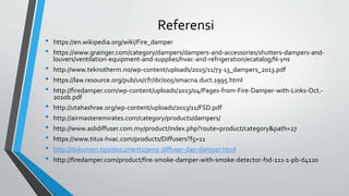 Referensi
• https://en.wikipedia.org/wiki/Fire_damper
• https://www.grainger.com/category/dampers/dampers-and-accessories/shutters-dampers-and-
louvers/ventilation-equipment-and-supplies/hvac-and-refrigeration/ecatalog/N-yns
• http://www.teknotherm.no/wp-content/uploads/2015/11/73-13_dampers_2013.pdf
• https://law.resource.org/pub/us/cfr/ibr/005/smacna.duct.1995.html
• http://firedamper.com/wp-content/uploads/2013/04/Pages-from-Fire-Damper-with-Links-Oct.-
2010b.pdf
• http://utahashrae.org/wp-content/uploads/2013/11/FSD.pdf
• http://airmasteremirates.com/category/products/dampers/
• http://www.aslidiffuser.com.my/product/index.php?route=product/category&path=27
• https://www.titus-hvac.com/products/Diffusers?f5=11
• http://dokumen.tips/documents/jenis-diffuser-dan-damper.html
• http://firedamper.com/product/fire-smoke-damper-with-smoke-detector-fsd-111-1-pb-d4120
 