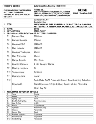 1962BFD-SERIES                 Data Sheet Ref. No : SU-1962-00001

PNEUMATICALLY OPERATED          MODEL NO.:
                                1962BFD3000x350IS2062BIS2062B
                                                                                SUDE
BUTTERFLY DAMPER                                                          PUNE / BANGALORE
                                101075x162CFLINDA70FCV06
TECHNICAL SPECIFICATION         2FRL061300MBV06GBEPPOSJB
DETAILS
                                Quotation Ref. No
                                Quotation Date
1. ITEM                         SUDE OFFERS THE ASSEMBLY OF BUTTERFLY DAMPER
                                FITTED WITH PNEUMATIC DOUBLE ACTING ACTUATOR
2. MAKE                         SUDE
3 APPLICATION             STEEL PLANT
4 TECHNICAL SPECIFICATION OF BUTTERFLY DAMPER
    4.1    Damper Size          3000mm
    4.2    Damper Length        350mm
    4.3    Housing MOC          IS2062B
    4.4    Flap Material        IS2062B
    4.5    Housing Thickness    10mm
    4.6    Flap Thickness       10mm
    4.7    Flange Details       75x12mm
    4.8    Counter Flanges      2 NO. Counter Flange
    4.9    Flowing medium       Air
    4.10   Temperature          Ambient
    4.11   Characteristic       Linear
    4.12                        Sude Make DA70 Pneumatic Rotary Double Acting Actuator,

           Fitted with          Signal Pressure:5.5 to 8.5 bar, Quality of Air: Filtered &

                                Clean Dry Air

5   PNEUMATIC ACTUATOR DETAILS
    5.1    Type                 Double
    5.2    Model                DA70
    5.3    Spring Clip          Steel
    5.4    Double Acting Cap    Aluminium Alloy
    5.5    Cap O-Ring           N.B.R
    5.6    Piston               Polyarilamide
    5.7    Cylinder             Aluminium Alloy
    5.8    Washer               Polyamide
    5.9    Spring Clip          Steel
    5.10   Position Indicator   Polyamide
    5.11   Piston Guide         Polyacetal
    5.12   Guide Ring           Polyacetal
 