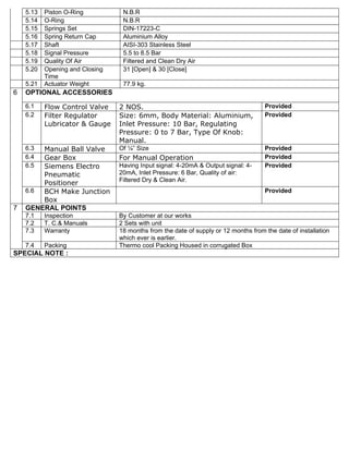 5.13   Piston O-Ring          N.B.R
    5.14   O-Ring                 N.B.R
    5.15   Springs Set            DIN-17223-C
    5.16   Spring Return Cap      Aluminium Alloy
    5.17   Shaft                  AISI-303 Stainless Steel
    5.18   Signal Pressure        5.5 to 8.5 Bar
    5.19   Quality Of Air         Filtered and Clean Dry Air
    5.20   Opening and Closing    31 [Open] & 30 [Close]
           Time
    5.21   Actuator Weight        77.9 kg.
6   OPTIONAL ACCESSORIES
    6.1    Flow Control Valve    2 NOS.                                              Provided
    6.2    Filter Regulator      Size: 6mm, Body Material: Aluminium,                Provided
           Lubricator & Gauge    Inlet Pressure: 10 Bar, Regulating
                                 Pressure: 0 to 7 Bar, Type Of Knob:
                                 Manual.
    6.3 Manual Ball Valve        Of ¼” Size                                          Provided
    6.4 Gear Box                 For Manual Operation                                Provided
    6.5 Siemens Electro          Having Input signal: 4-20mA & Output signal: 4-     Provided
        Pneumatic                20mA, Inlet Pressure: 6 Bar, Quality of air:
                                 Filtered Dry & Clean Air.
        Positioner
    6.6 BCH Make Junction                                                            Provided
        Box
7   GENERAL POINTS
    7.1    Inspection            By Customer at our works
    7.2    T. C.& Manuals        2 Sets with unit
    7.3    Warranty              18 months from the date of supply or 12 months from the date of installation
                                 which ever is earlier.
    7.4    Packing               Thermo cool Packing Housed in corrugated Box
SPECIAL NOTE :
 
