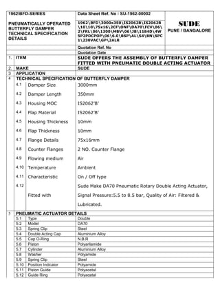 1962BFD-SERIES                 Data Sheet Ref. No : SU-1962-00002

PNEUMATICALLY OPERATED          1962BFD3000x350IS2062BIS2062B
                                101075x162CFONFDA70FCV06
                                                                                SUDE
BUTTERFLY DAMPER                                                          PUNE / BANGALORE
                                2FRL061300MBV06JB1184D4W
TECHNICAL SPECIFICATION         5P2PDCPOP066.0BSPALS4BNSPC
DETAILS                         1230VACGP2ALR

                                Quotation Ref. No
                                Quotation Date
1. ITEM                         SUDE OFFERS THE ASSEMBLY OF BUTTERFLY DAMPER
                                FITTED WITH PNEUMATIC DOUBLE ACTING ACTUATOR
2. MAKE                         SUDE
3 APPLICATION
4 TECHNICAL SPECIFICATION OF BUTTERFLY DAMPER
   4.1 Damper Size        3000mm
    4.2    Damper Length        350mm
    4.3    Housing MOC          IS2062’B’
    4.4    Flap Material        IS2062’B’
    4.5    Housing Thickness    10mm
    4.6    Flap Thickness       10mm
    4.7    Flange Details       75x16mm
    4.8    Counter Flanges      2 NO. Counter Flange
    4.9    Flowing medium       Air
    4.10   Temperature          Ambient
    4.11   Characteristic       On / Off type
    4.12                        Sude Make DA70 Pneumatic Rotary Double Acting Actuator,

           Fitted with          Signal Pressure:5.5 to 8.5 bar, Quality of Air: Filtered &

                                Lubricated.

5   PNEUMATIC ACTUATOR DETAILS
    5.1    Type                 Double
    5.2    Model                DA70
    5.3    Spring Clip          Steel
    5.4    Double Acting Cap    Aluminium Alloy
    5.5    Cap O-Ring           N.B.R
    5.6    Piston               Polyarilamide
    5.7    Cylinder             Aluminium Alloy
    5.8    Washer               Polyamide
    5.9    Spring Clip          Steel
    5.10   Position Indicator   Polyamide
    5.11   Piston Guide         Polyacetal
    5.12   Guide Ring           Polyacetal
 