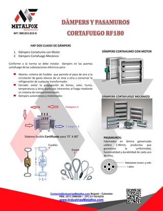 NIT: 900.815.819-8
Contacto@IndustriasMetalfox.com Bogotá – Colombia
PBX: (571) 3099350 – (57) 317 8316276
www.IndustriasMetalfox.com
HAY DOS CLASES DE DÁMPERS
1. Dámpers Cortahumo con Motor
2. Dámpers Cortafuego Mecánico
Conforme a la norma se debe instalar dampers en las puertas
cortafuego de las subestaciones eléctricas para:
Abierto: sistema de fusibles que permite el paso de aire o la
circulación de gases tóxicos de un área a otra y conservar la
refrigeración de cualquier transformador.
Cerrado: evitar la propagación de llamas, calor, humo,
temperaturas y otras partículas inherentes al fuego mediante
un sistema de compartimentación.
Dámpers automáticos y motorizados
INDUSTRIAS METALFOX sugiere instalar dos Dampers en la
subestación eléctrica con el objetivo que esta realice su ciclo
completo de refrigeración.
Sistema fusible Certificado para 75° A 80°
Fusibles
Guaya
PASAMUROS:
Fabricados en lámina galvanizada
calibre 1.90mm, productos que
garantizan la uniformidad,
funcionalidad y durabilidad de cada uno
de ellos.
DÀMPERS CORTAHUMO CON MOTOR
DÀMPERS CORTAFUEGO MECÁNICO
 