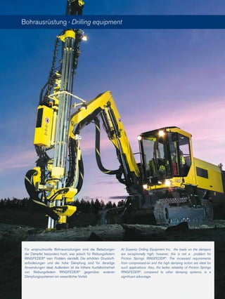 Für anspruchsvolle Bohrausrüstungen sind die Belastungen
der Dämpfer besonders hoch, was jedoch für Reibungsfedern
RINGFEDER®
kein Problem darstellt. Die erhöhten Druckluft-
anforderungen und die hohe Dämpfung sind für derartige
Anwendungen ideal. Außerdem ist die höhere Ausfallsicherheit
von Reibungsfedern RINGFEDER®
gegenüber anderen
Dämpfungssystemen ein wesentlicher Vorteil.
Bohrausrüstung · Drilling equipment
At Superior Drilling Equipment Inc. the loads on the dampers
are exceptionally high; however, this is not a problem for
Friction Springs RINGFEDER®
. The increased requirements
from compressed-air and the high damping action are ideal for
such applications. Also, the better reliability of Friction Springs
RINGFEDER®
, compared to other damping systems, is a
significant advantage.
 