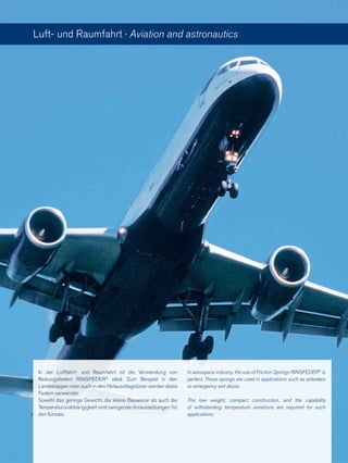 Luft- und Raumfahrt · Aviation and astronautics
In der Luftfahrt- und Raumfahrt ist die Verwendung von
Reibungsfedern RINGFEDER®
ideal. Zum Beispiel in den
Landeklappen oder auch in den Notausstiegstüren werden diese
Federn verwendet.
Sowohl das geringe Gewicht, die kleine Bauweise als auch die
Temperaturunabhängigkeit sind zwingende Voraussetzungen für
den Einsatz.
In aerospace industry, the use of Friction Springs RINGFEDER®
is
perfect. These springs are used in applications such as airbrakes
or emergency exit doors.
The low weight, compact construction, and the capability
of withstanding temperature variations are required for such
applications.
 