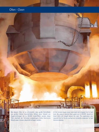 Ofen · Oven
At this furnace large scrap metal parts are dropped from a high
level. By using a several draw gears up to 80.000 Joule/unit,
these parts are caught above the cast. This application also
requires that the friction springs are constantly subjected to high
thermal stresses.
Bei diesem Ofen ist es erforderlich, dass große Schrottteile
aus großen Höhen herunterfallen. Mittels einer Vielzahl von
Zugeinrichtungen bis zu 80.000 Joule/Stück werden diese
Teile oberhalb der Schmelze aufgefangen. Hohe thermische
Belastungen müssen dauerhaft ertragen werden.
 