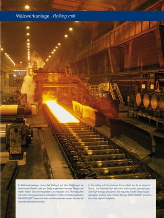 Walzwerkanlage · Rolling mill
In Walzwerksanlagen muss das Walzgut auf den Rollgängen an
bestimmten Stellen oder am Ende angehalten werden. Wegen der
relativ hohen Geschwindigkeiten und Massen sind Vorstoßpuffer
mit hoher Energieaufnahme erforderlich. Puffer mit Reibungsfedern
RINGFEDER®
haben bei dem vorherrschenden rauen Betrieb die
höchste Betriebssicherheit.
In this rolling mill, the material being rolled has to be stopped.
Due to the relatively high velocities and masses, pre-dampers
with high energy absorption are required. Under these tough
operation, buffers with Friction Springs RINGFEDER®
proved to
be of the highest reliability.
 
