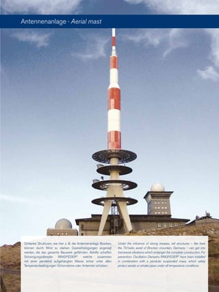 Schlanke Strukturen, wie hier z. B. die Antennenanlage Brocken,
können durch Wind zu starken Querschwingungen angeregt
werden, die das gesamte Bauwerk gefährden. Abhilfe schaffen
Schwingungsdämpfer RINGFEDER®
welche zusammen
mit einer pendelnd aufgehängten Masse sicher unter allen
Temperaturbedingungen Schornsteine oder Antennen schützen.
Under the influence of strong breezes, tall structures – like here
the TV/radio aerial of Brocken mountain, Germany – can get into
transverse vibrations which endanger the complete construction. For
prevention, Oscillation Dampers RINGFEDER®
have been installed
in combination with a pendular suspended mass, which safely
protect aerials or smoke pipes under all temperature conditions.
Antennenanlage · Aerial mast
 